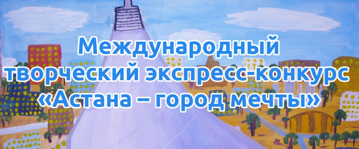 Международный творческий экспресс-конкурс «Астана – город мечты» для детей, педагогов и воспитателей Казахстана, стран ближнего и дальнего зарубежья